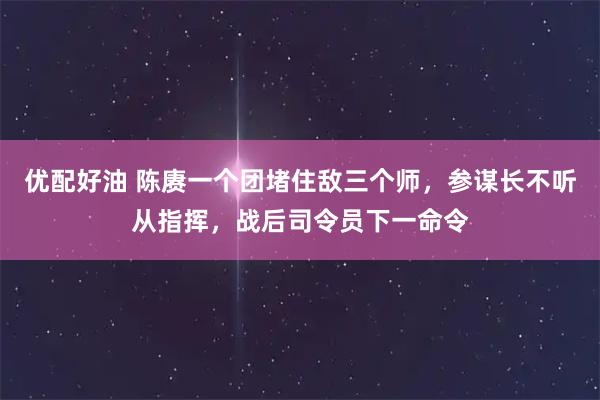 优配好油 陈赓一个团堵住敌三个师，参谋长不听从指挥，战后司令员下一命令