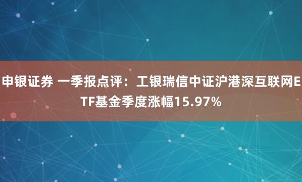 申银证券 一季报点评：工银瑞信中证沪港深互联网ETF基金季度涨幅15.97%