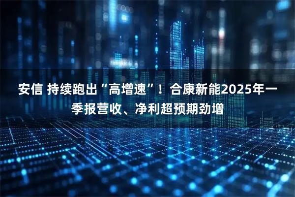 安信 持续跑出“高增速”！合康新能2025年一季报营收、净利超预期劲增
