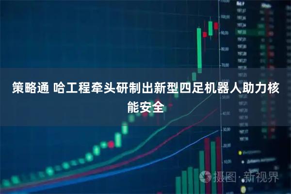 策略通 哈工程牵头研制出新型四足机器人助力核能安全