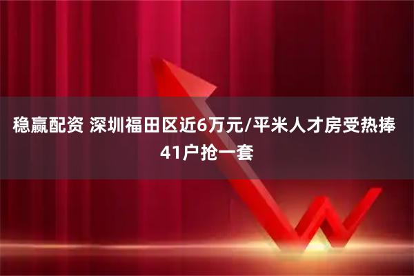 稳赢配资 深圳福田区近6万元/平米人才房受热捧 41户抢一套