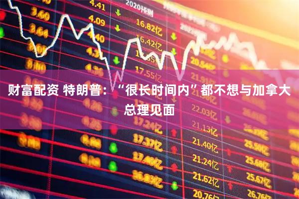 财富配资 特朗普：“很长时间内”都不想与加拿大总理见面