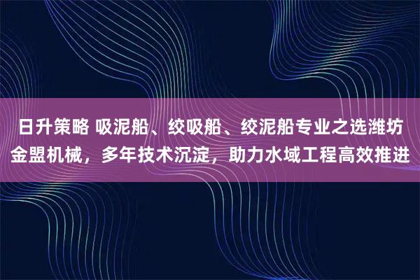 日升策略 吸泥船、绞吸船、绞泥船专业之选潍坊金盟机械，多年技术沉淀，助力水域工程高效推进
