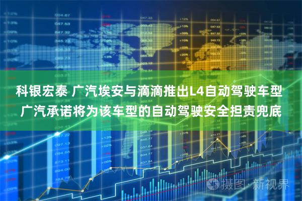 科银宏泰 广汽埃安与滴滴推出L4自动驾驶车型 广汽承诺将为该车型的自动驾驶安全担责兜底