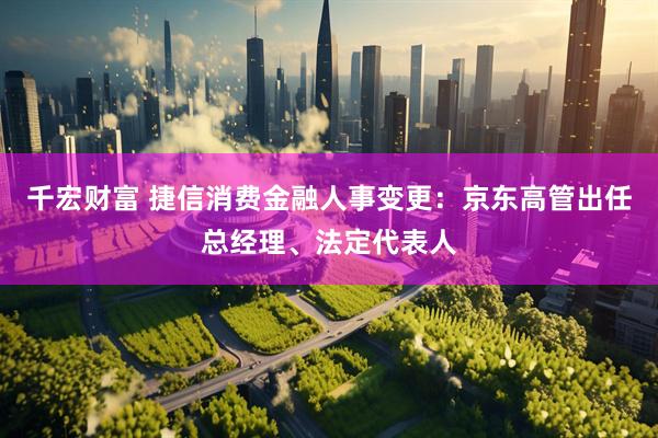 千宏财富 捷信消费金融人事变更：京东高管出任总经理、法定代表人