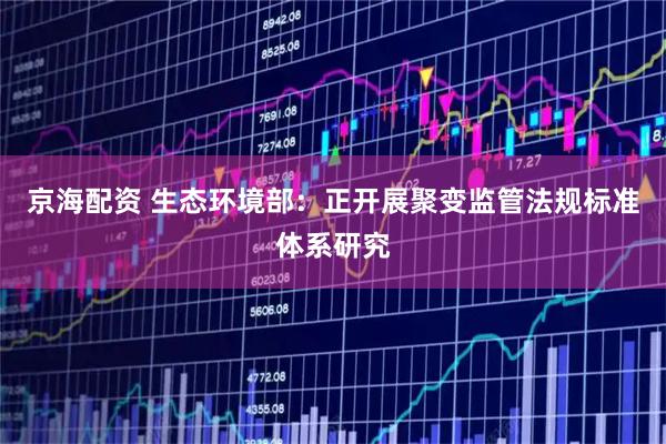 京海配资 生态环境部：正开展聚变监管法规标准体系研究
