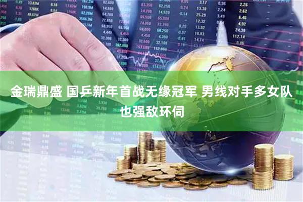 金瑞鼎盛 国乒新年首战无缘冠军 男线对手多女队也强敌环伺