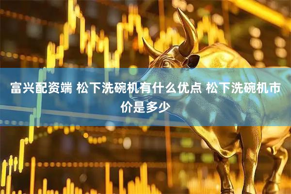 富兴配资端 松下洗碗机有什么优点 松下洗碗机市价是多少