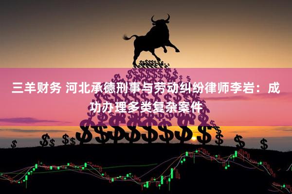 三羊财务 河北承德刑事与劳动纠纷律师李岩：成功办理多类复杂案件