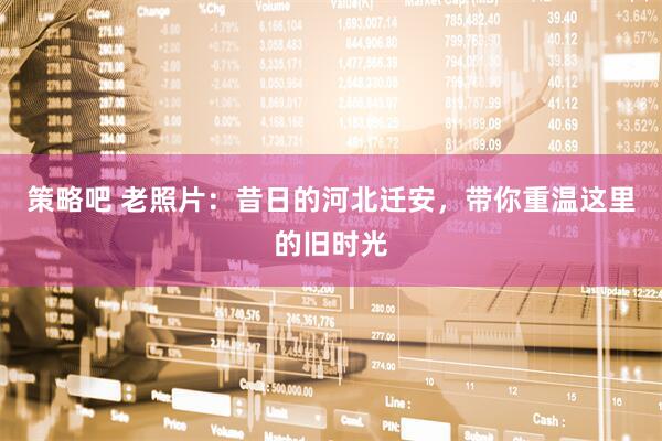 策略吧 老照片：昔日的河北迁安，带你重温这里的旧时光