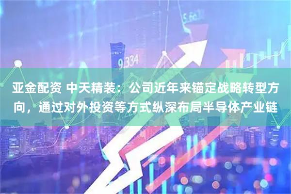 亚金配资 中天精装：公司近年来锚定战略转型方向，通过对外投资等方式纵深布局半导体产业链