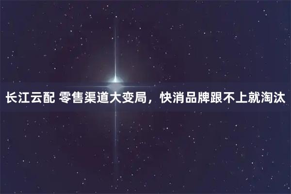 长江云配 零售渠道大变局，快消品牌跟不上就淘汰