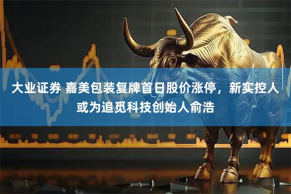 大业证券 嘉美包装复牌首日股价涨停，新实控人或为追觅科技创始人俞浩