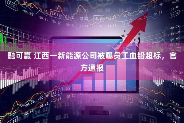 融可赢 江西一新能源公司被曝员工血铅超标，官方通报