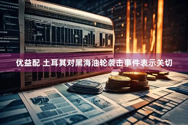 优益配 土耳其对黑海油轮袭击事件表示关切