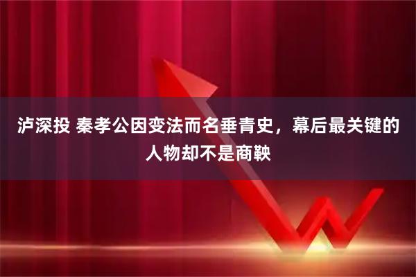 泸深投 秦孝公因变法而名垂青史，幕后最关键的人物却不是商鞅