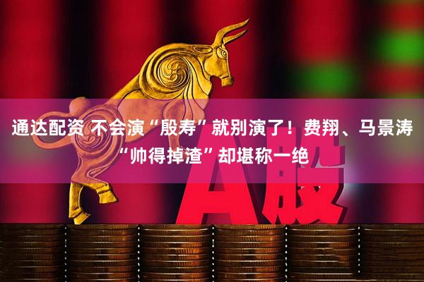 通达配资 不会演“殷寿”就别演了！费翔、马景涛“帅得掉渣”却堪称一绝