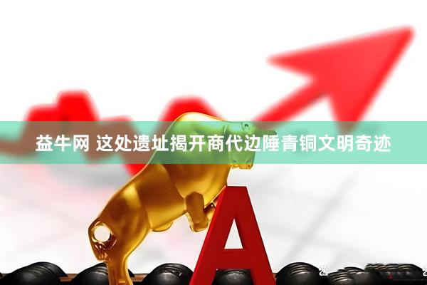 益牛网 这处遗址揭开商代边陲青铜文明奇迹