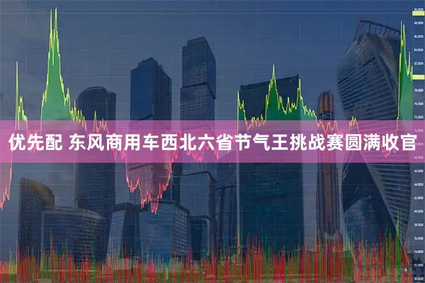 优先配 东风商用车西北六省节气王挑战赛圆满收官