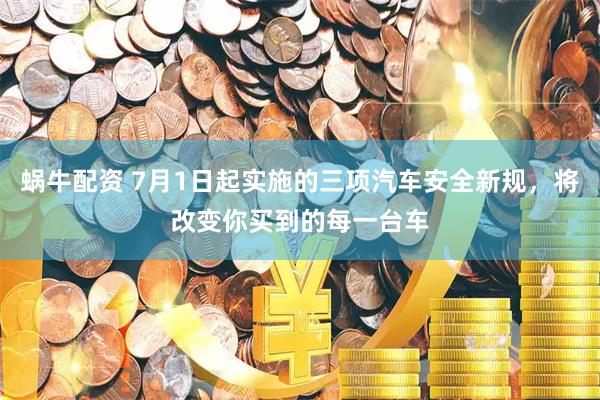 蜗牛配资 7月1日起实施的三项汽车安全新规，将改变你买到的每一台车